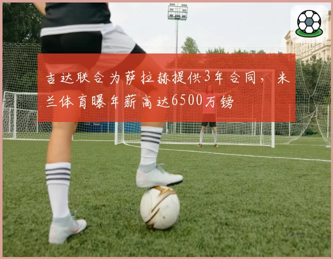 吉达联合为萨拉赫提供3年合同，米兰体育曝年薪高达6500万镑