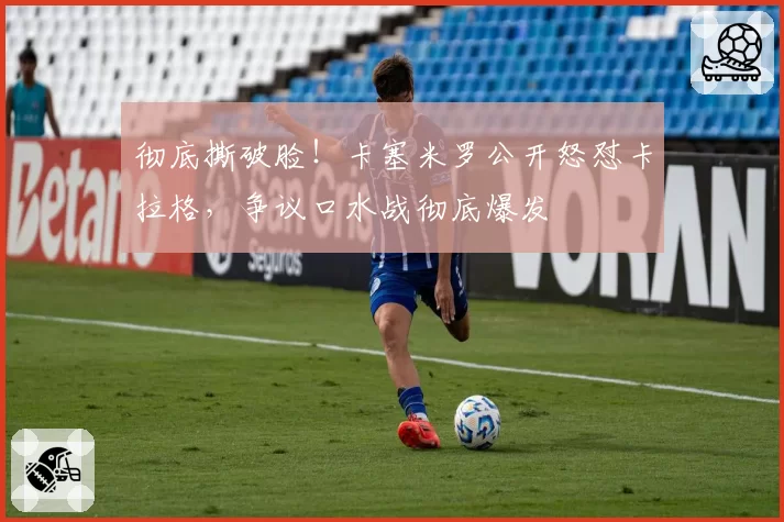 彻底撕破脸！卡塞米罗公开怒怼卡拉格，争议口水战彻底爆发