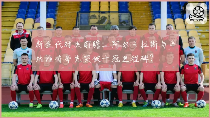 新生代对决前瞻：阿尔卡拉斯与辛纳谁将率先突破十冠里程碑？