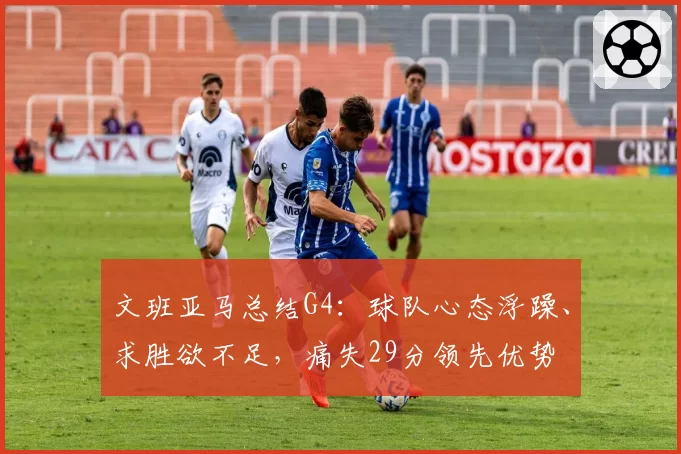 文班亚马总结G4:球队心态浮躁、求胜欲不足,痛失29分领先优势