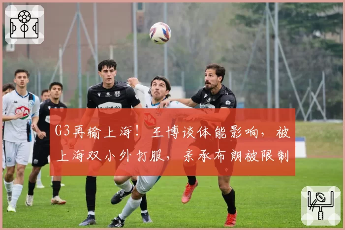 G3再输上海！王博谈体能影响，被上海双小外打服，亲承布朗被限制