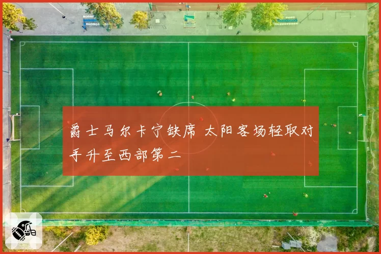 爵士马尔卡宁缺席 太阳客场轻取对手升至西部第二