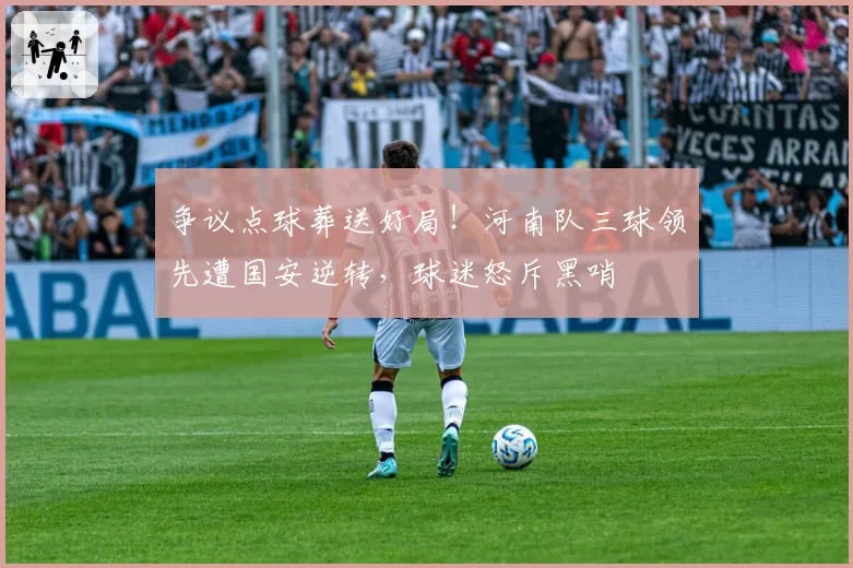 争议点球葬送好局！河南队三球领先遭国安逆转，球迷怒斥黑哨