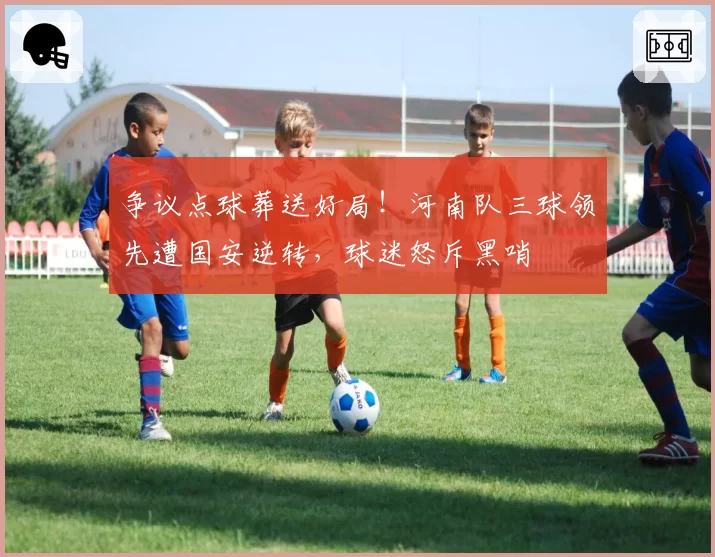 争议点球葬送好局！河南队三球领先遭国安逆转，球迷怒斥黑哨