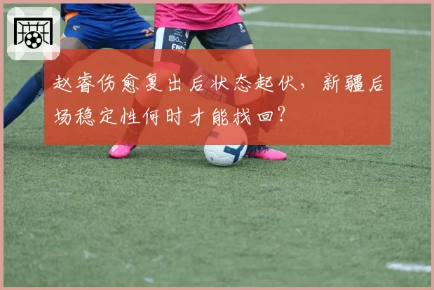 赵睿伤愈复出后状态起伏，新疆后场稳定性何时才能找回？