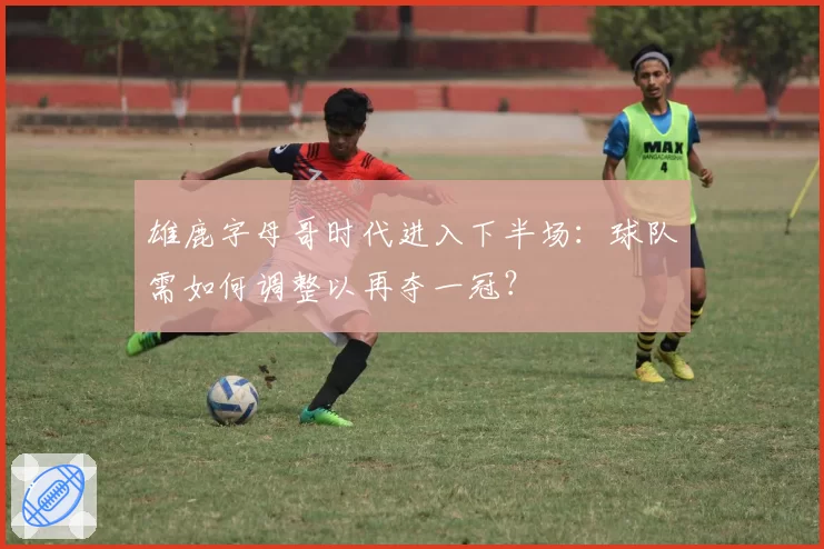 雄鹿字母哥时代进入下半场：球队需如何调整以再夺一冠？