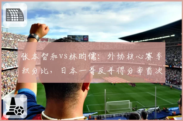 张本智和vs林昀儒:外协核心赛季积分比,日本一哥反手得分率首次突破40%