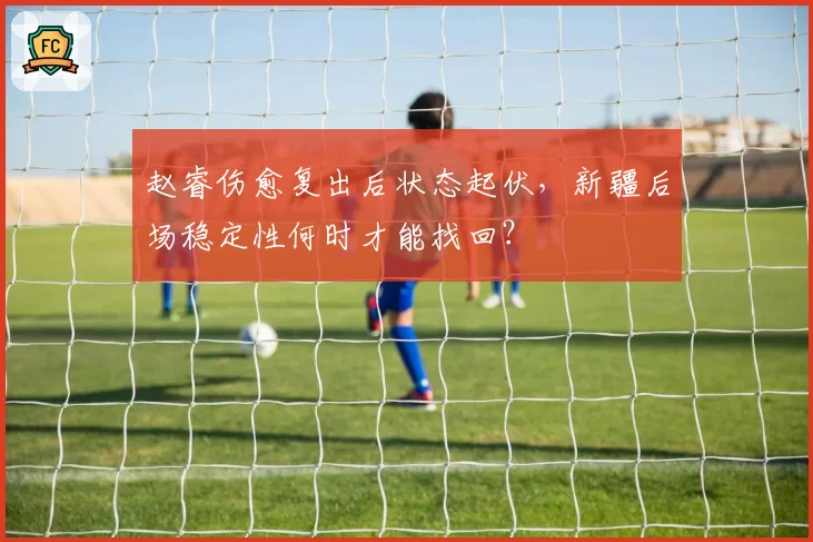 赵睿伤愈复出后状态起伏，新疆后场稳定性何时才能找回？