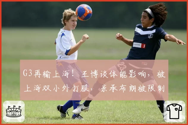 G3再输上海！王博谈体能影响，被上海双小外打服，亲承布朗被限制