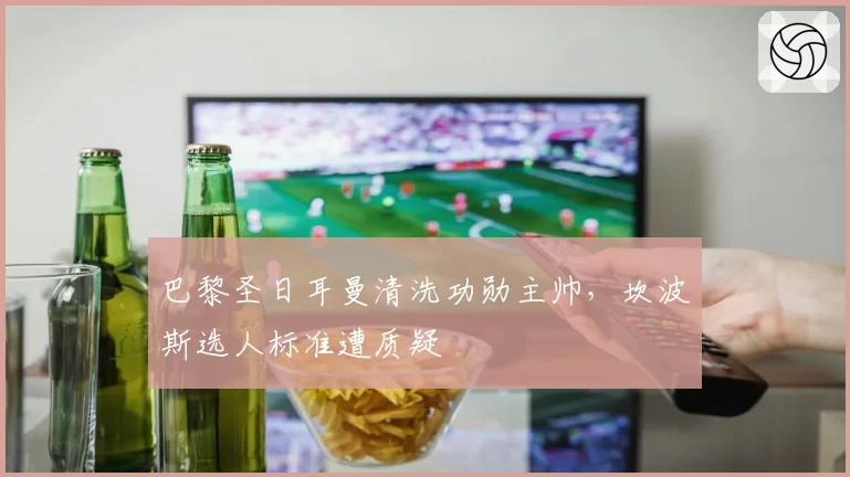 巴黎圣日耳曼清洗功勋主帅，坎波斯选人标准遭质疑