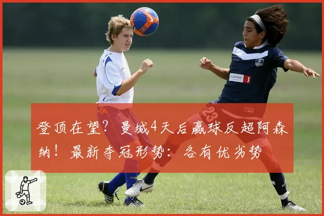 登顶在望？曼城4天后赢球反超阿森纳！最新夺冠形势：各有优劣势