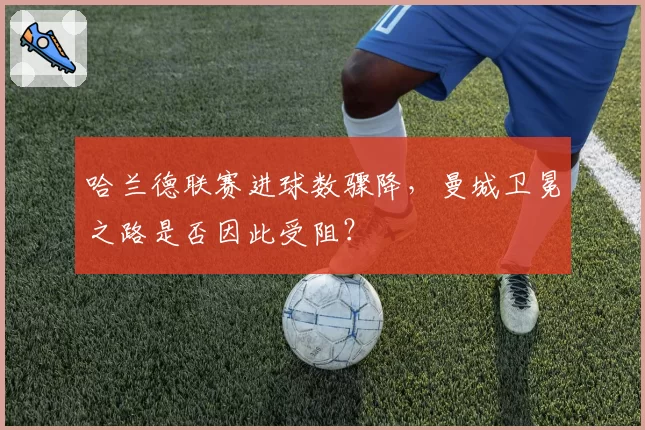 哈兰德联赛进球数骤降,曼城卫冕之路是否因此受阻?