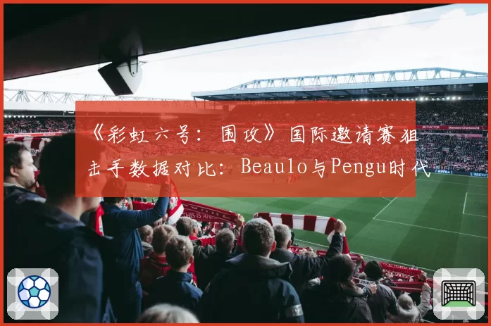 《彩虹六号：围攻》国际邀请赛狙击手数据对比：Beaulo与Pengu时代影响力分析