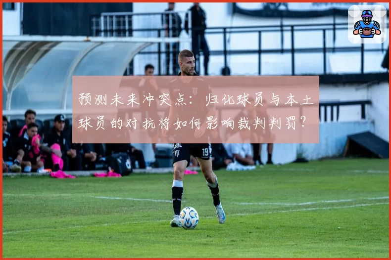 预测未来冲突点：归化球员与本土球员的对抗将如何影响裁判判罚？