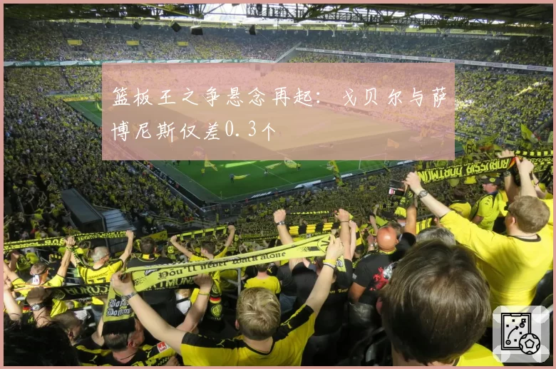 篮板王之争悬念再起：戈贝尔与萨博尼斯仅差0.3个