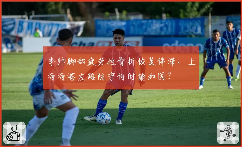 李帅脚部疲劳性骨折恢复停滞，上海海港左路防守何时能加固？
