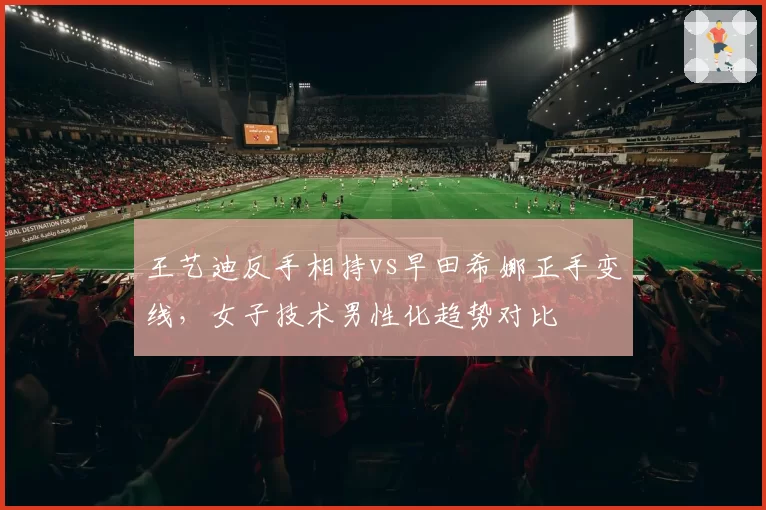 王艺迪反手相持vs早田希娜正手变线，女子技术男性化趋势对比