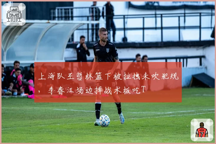 上海队王哲林篮下被拉拽未吹犯规，李春江场边摔战术板吃T