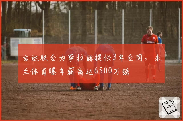 吉达联合为萨拉赫提供3年合同，米兰体育曝年薪高达6500万镑