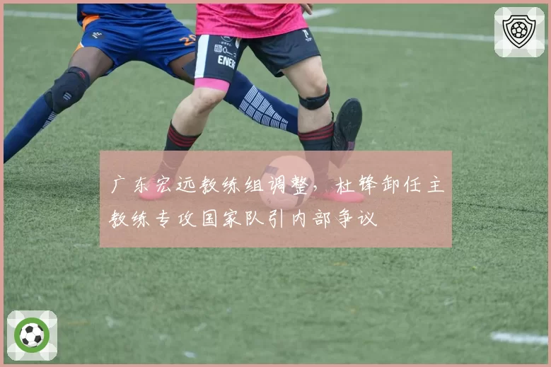 广东宏远教练组调整,杜锋卸任主教练专攻国家队引内部争议