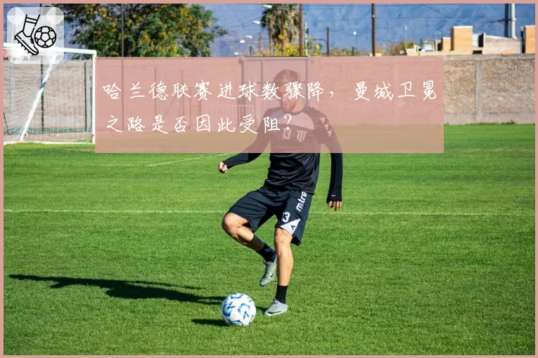 哈兰德联赛进球数骤降,曼城卫冕之路是否因此受阻?