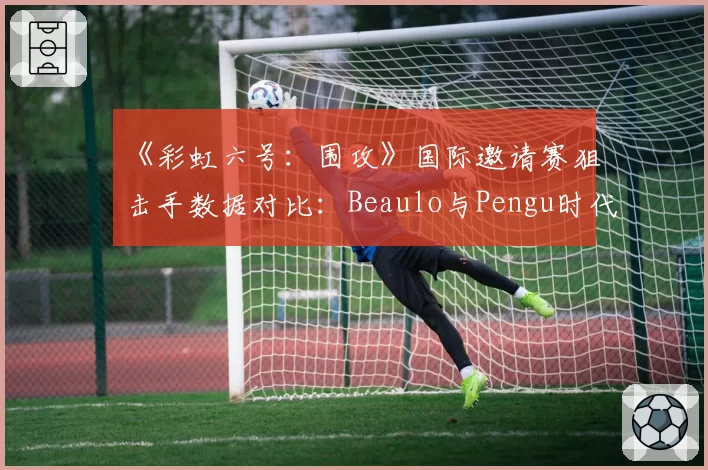 《彩虹六号：围攻》国际邀请赛狙击手数据对比：Beaulo与Pengu时代影响力分析