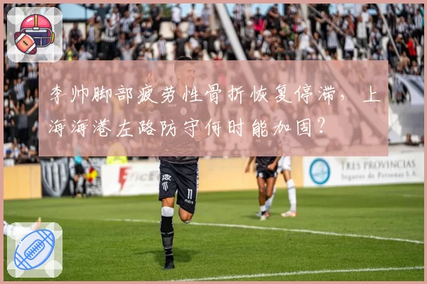 李帅脚部疲劳性骨折恢复停滞,上海海港左路防守何时能加固?