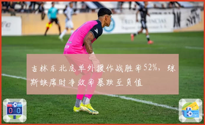 吉林东北虎单外援作战胜率52%，琼斯缺席时净效率暴跌至负值