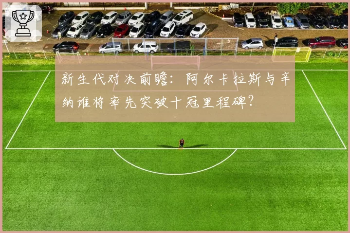 新生代对决前瞻：阿尔卡拉斯与辛纳谁将率先突破十冠里程碑？