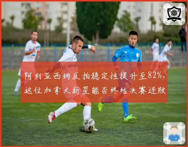 阿利亚西姆反拍稳定性提升至82%,这位加拿大新星能否终结决赛连败?